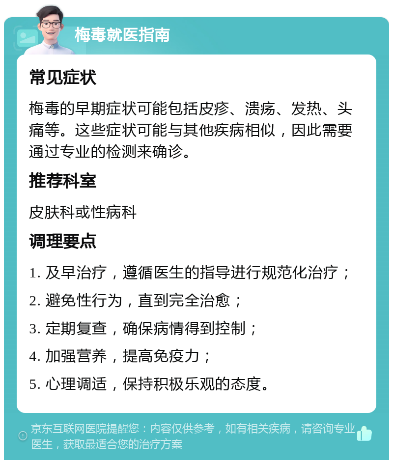 梅毒就医指南 常见症状 梅毒的早期症状可能包括皮疹、溃疡、发热、头痛等。这些症状可能与其他疾病相似，因此需要通过专业的检测来确诊。 推荐科室 皮肤科或性病科 调理要点 1. 及早治疗，遵循医生的指导进行规范化治疗； 2. 避免性行为，直到完全治愈； 3. 定期复查，确保病情得到控制； 4. 加强营养，提高免疫力； 5. 心理调适，保持积极乐观的态度。