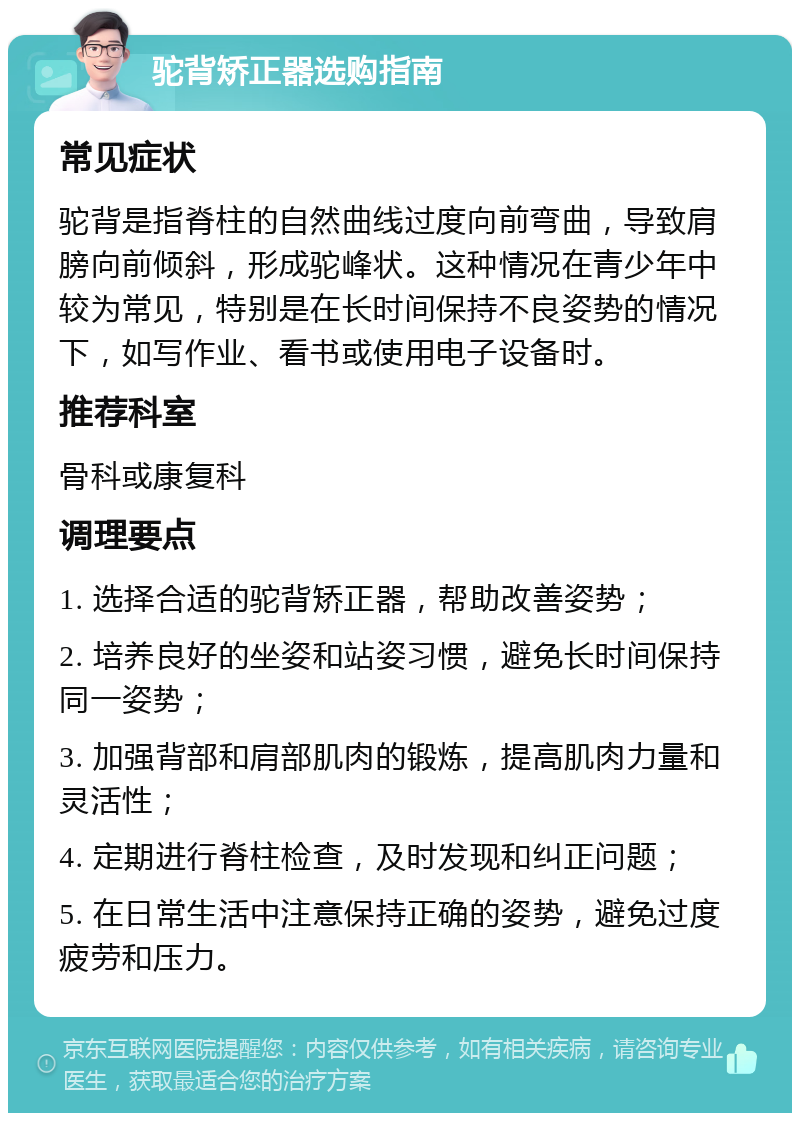 驼背矫正器选购指南 常见症状 驼背是指脊柱的自然曲线过度向前弯曲，导致肩膀向前倾斜，形成驼峰状。这种情况在青少年中较为常见，特别是在长时间保持不良姿势的情况下，如写作业、看书或使用电子设备时。 推荐科室 骨科或康复科 调理要点 1. 选择合适的驼背矫正器，帮助改善姿势； 2. 培养良好的坐姿和站姿习惯，避免长时间保持同一姿势； 3. 加强背部和肩部肌肉的锻炼，提高肌肉力量和灵活性； 4. 定期进行脊柱检查，及时发现和纠正问题； 5. 在日常生活中注意保持正确的姿势，避免过度疲劳和压力。