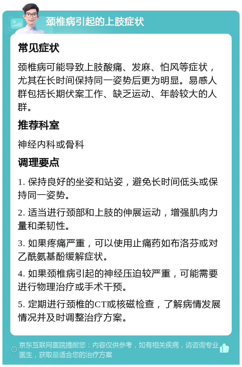 颈椎病引起的上肢症状 常见症状 颈椎病可能导致上肢酸痛、发麻、怕风等症状，尤其在长时间保持同一姿势后更为明显。易感人群包括长期伏案工作、缺乏运动、年龄较大的人群。 推荐科室 神经内科或骨科 调理要点 1. 保持良好的坐姿和站姿，避免长时间低头或保持同一姿势。 2. 适当进行颈部和上肢的伸展运动，增强肌肉力量和柔韧性。 3. 如果疼痛严重，可以使用止痛药如布洛芬或对乙酰氨基酚缓解症状。 4. 如果颈椎病引起的神经压迫较严重，可能需要进行物理治疗或手术干预。 5. 定期进行颈椎的CT或核磁检查，了解病情发展情况并及时调整治疗方案。