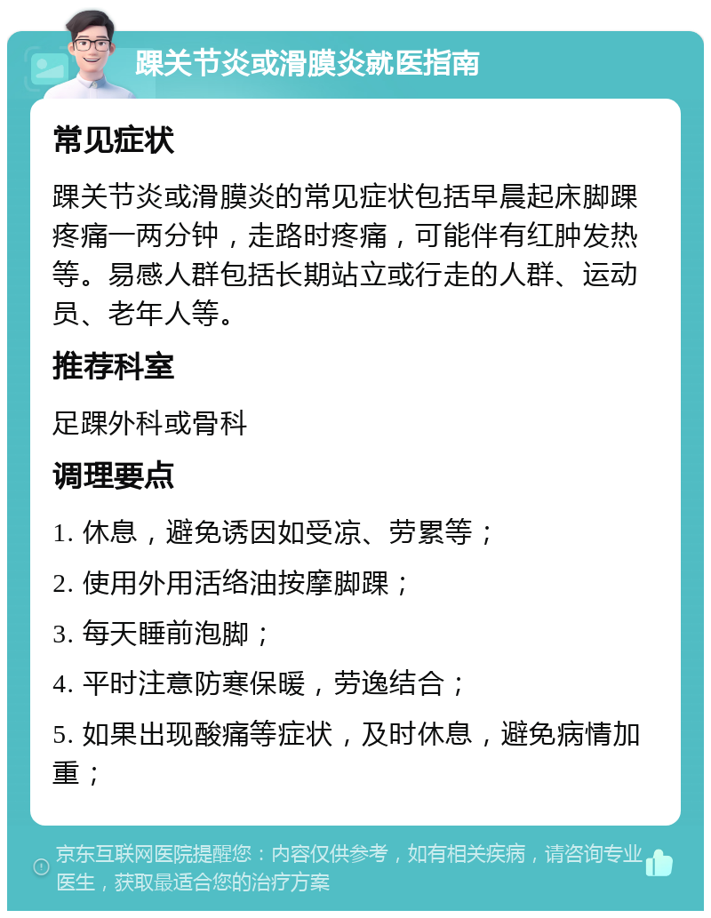 踝关节炎或滑膜炎就医指南 常见症状 踝关节炎或滑膜炎的常见症状包括早晨起床脚踝疼痛一两分钟，走路时疼痛，可能伴有红肿发热等。易感人群包括长期站立或行走的人群、运动员、老年人等。 推荐科室 足踝外科或骨科 调理要点 1. 休息，避免诱因如受凉、劳累等； 2. 使用外用活络油按摩脚踝； 3. 每天睡前泡脚； 4. 平时注意防寒保暖，劳逸结合； 5. 如果出现酸痛等症状，及时休息，避免病情加重；