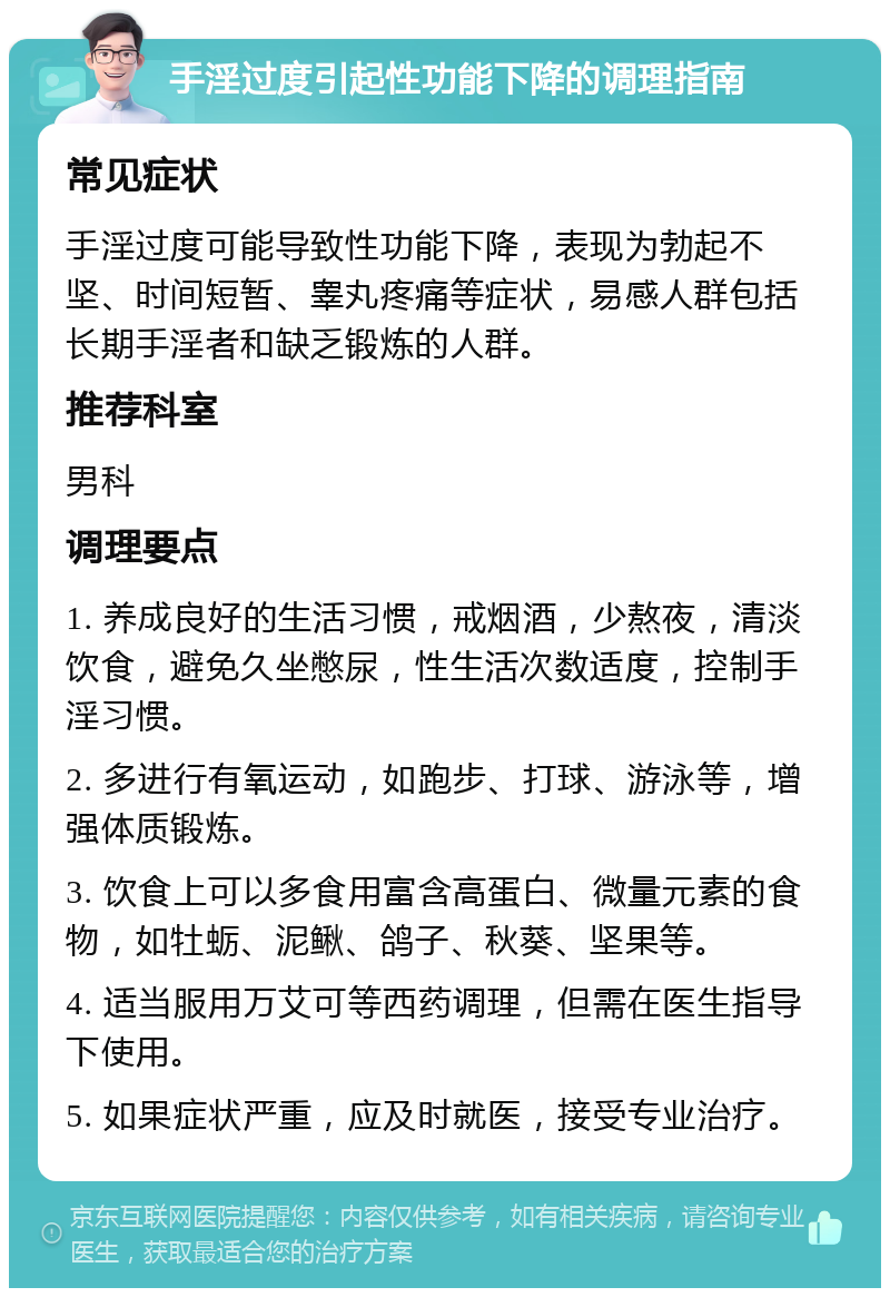 手淫过度引起性功能下降的调理指南 常见症状 手淫过度可能导致性功能下降，表现为勃起不坚、时间短暂、睾丸疼痛等症状，易感人群包括长期手淫者和缺乏锻炼的人群。 推荐科室 男科 调理要点 1. 养成良好的生活习惯，戒烟酒，少熬夜，清淡饮食，避免久坐憋尿，性生活次数适度，控制手淫习惯。 2. 多进行有氧运动，如跑步、打球、游泳等，增强体质锻炼。 3. 饮食上可以多食用富含高蛋白、微量元素的食物，如牡蛎、泥鳅、鸽子、秋葵、坚果等。 4. 适当服用万艾可等西药调理，但需在医生指导下使用。 5. 如果症状严重，应及时就医，接受专业治疗。