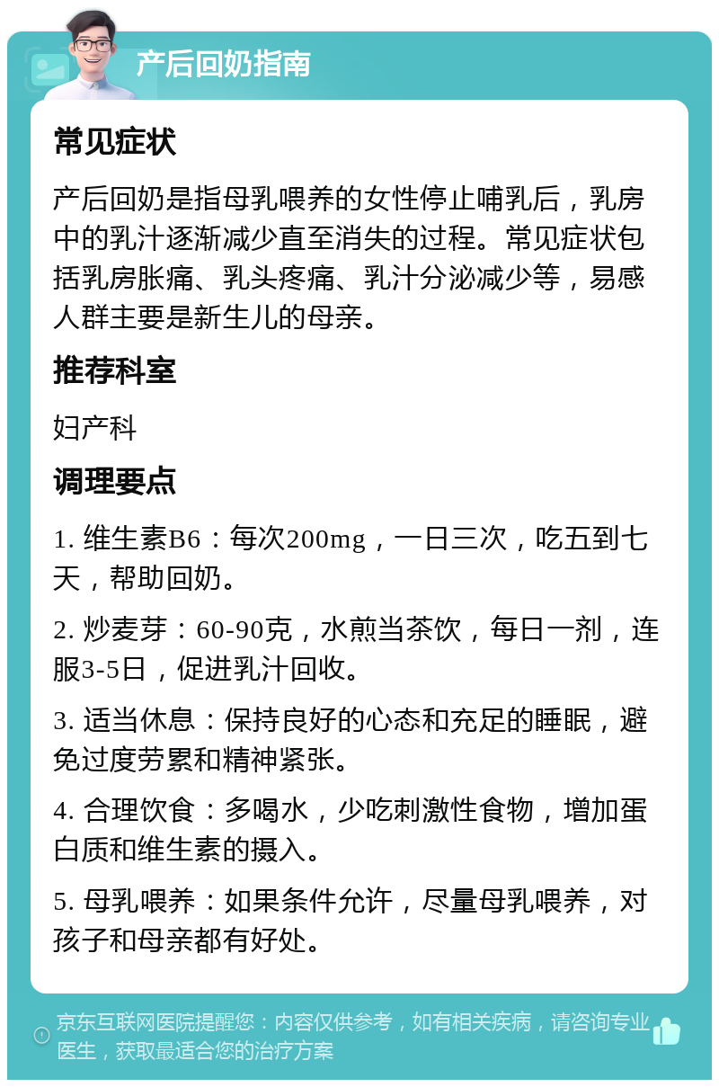 产后回奶指南 常见症状 产后回奶是指母乳喂养的女性停止哺乳后，乳房中的乳汁逐渐减少直至消失的过程。常见症状包括乳房胀痛、乳头疼痛、乳汁分泌减少等，易感人群主要是新生儿的母亲。 推荐科室 妇产科 调理要点 1. 维生素B6：每次200mg，一日三次，吃五到七天，帮助回奶。 2. 炒麦芽：60-90克，水煎当茶饮，每日一剂，连服3-5日，促进乳汁回收。 3. 适当休息：保持良好的心态和充足的睡眠，避免过度劳累和精神紧张。 4. 合理饮食：多喝水，少吃刺激性食物，增加蛋白质和维生素的摄入。 5. 母乳喂养：如果条件允许，尽量母乳喂养，对孩子和母亲都有好处。