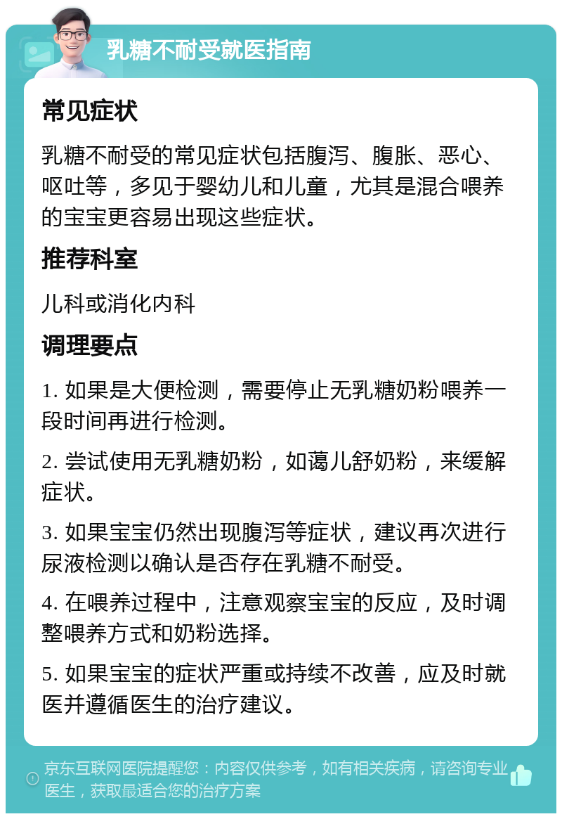 乳糖不耐受就医指南 常见症状 乳糖不耐受的常见症状包括腹泻、腹胀、恶心、呕吐等，多见于婴幼儿和儿童，尤其是混合喂养的宝宝更容易出现这些症状。 推荐科室 儿科或消化内科 调理要点 1. 如果是大便检测，需要停止无乳糖奶粉喂养一段时间再进行检测。 2. 尝试使用无乳糖奶粉，如蔼儿舒奶粉，来缓解症状。 3. 如果宝宝仍然出现腹泻等症状，建议再次进行尿液检测以确认是否存在乳糖不耐受。 4. 在喂养过程中，注意观察宝宝的反应，及时调整喂养方式和奶粉选择。 5. 如果宝宝的症状严重或持续不改善，应及时就医并遵循医生的治疗建议。