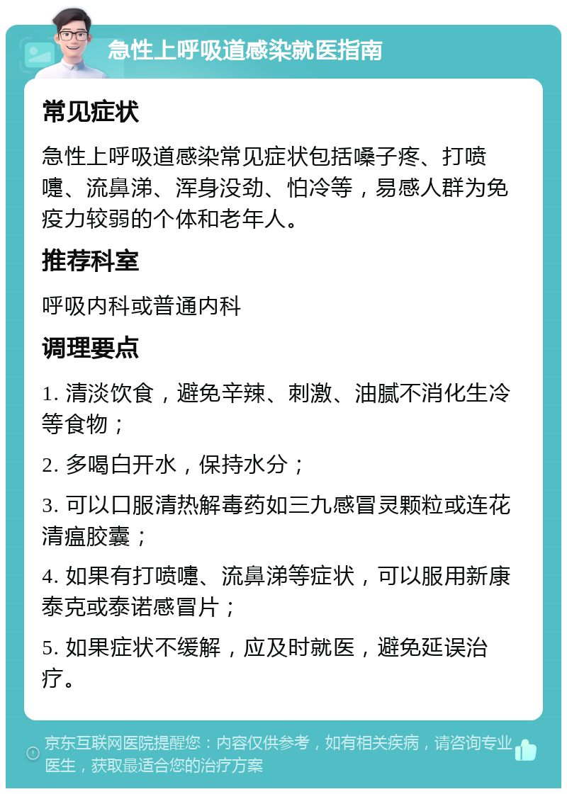 急性上呼吸道感染就医指南 常见症状 急性上呼吸道感染常见症状包括嗓子疼、打喷嚏、流鼻涕、浑身没劲、怕冷等，易感人群为免疫力较弱的个体和老年人。 推荐科室 呼吸内科或普通内科 调理要点 1. 清淡饮食，避免辛辣、刺激、油腻不消化生冷等食物； 2. 多喝白开水，保持水分； 3. 可以口服清热解毒药如三九感冒灵颗粒或连花清瘟胶囊； 4. 如果有打喷嚏、流鼻涕等症状，可以服用新康泰克或泰诺感冒片； 5. 如果症状不缓解，应及时就医，避免延误治疗。