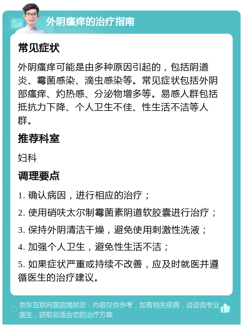 外阴瘙痒的治疗指南 常见症状 外阴瘙痒可能是由多种原因引起的，包括阴道炎、霉菌感染、滴虫感染等。常见症状包括外阴部瘙痒、灼热感、分泌物增多等。易感人群包括抵抗力下降、个人卫生不佳、性生活不洁等人群。 推荐科室 妇科 调理要点 1. 确认病因，进行相应的治疗； 2. 使用硝呋太尔制霉菌素阴道软胶囊进行治疗； 3. 保持外阴清洁干燥，避免使用刺激性洗液； 4. 加强个人卫生，避免性生活不洁； 5. 如果症状严重或持续不改善，应及时就医并遵循医生的治疗建议。