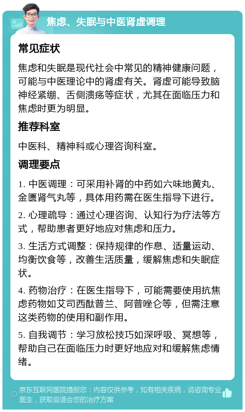 焦虑、失眠与中医肾虚调理 常见症状 焦虑和失眠是现代社会中常见的精神健康问题，可能与中医理论中的肾虚有关。肾虚可能导致脑神经紧绷、舌侧溃疡等症状，尤其在面临压力和焦虑时更为明显。 推荐科室 中医科、精神科或心理咨询科室。 调理要点 1. 中医调理：可采用补肾的中药如六味地黄丸、金匮肾气丸等，具体用药需在医生指导下进行。 2. 心理疏导：通过心理咨询、认知行为疗法等方式，帮助患者更好地应对焦虑和压力。 3. 生活方式调整：保持规律的作息、适量运动、均衡饮食等，改善生活质量，缓解焦虑和失眠症状。 4. 药物治疗：在医生指导下，可能需要使用抗焦虑药物如艾司西酞普兰、阿普唑仑等，但需注意这类药物的使用和副作用。 5. 自我调节：学习放松技巧如深呼吸、冥想等，帮助自己在面临压力时更好地应对和缓解焦虑情绪。