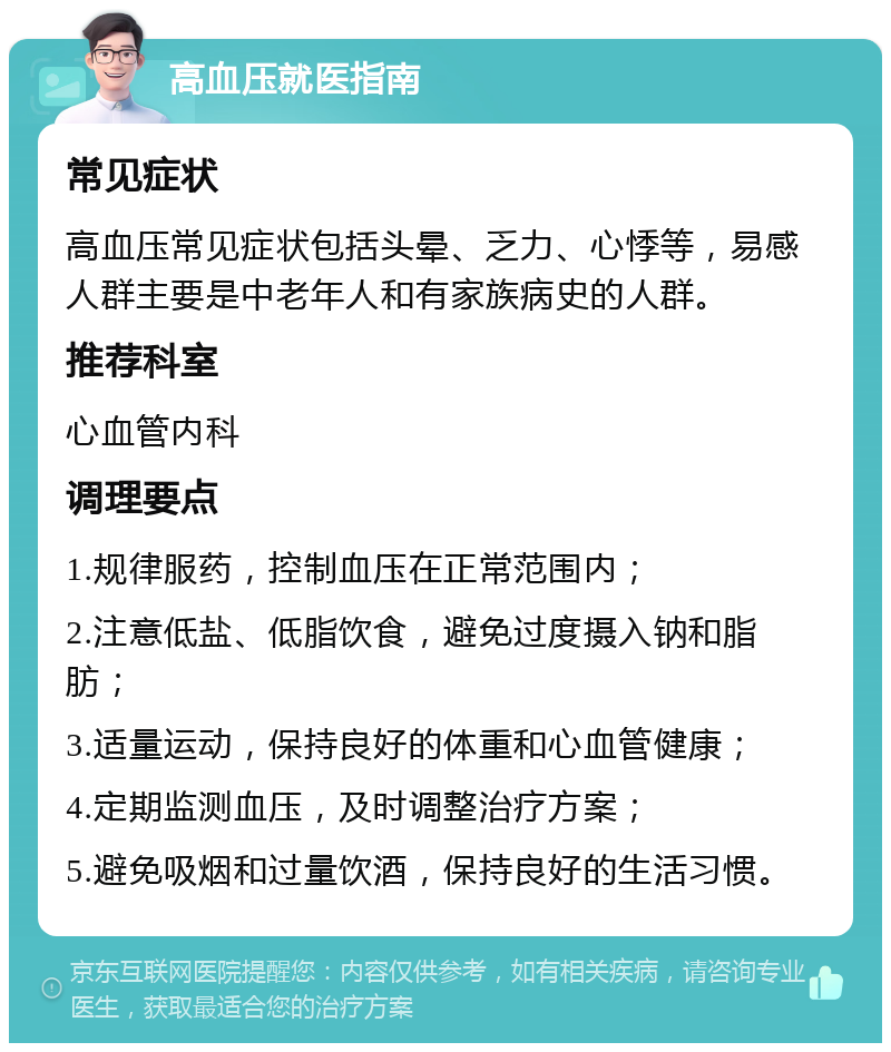 高血压就医指南 常见症状 高血压常见症状包括头晕、乏力、心悸等，易感人群主要是中老年人和有家族病史的人群。 推荐科室 心血管内科 调理要点 1.规律服药，控制血压在正常范围内； 2.注意低盐、低脂饮食，避免过度摄入钠和脂肪； 3.适量运动，保持良好的体重和心血管健康； 4.定期监测血压，及时调整治疗方案； 5.避免吸烟和过量饮酒，保持良好的生活习惯。