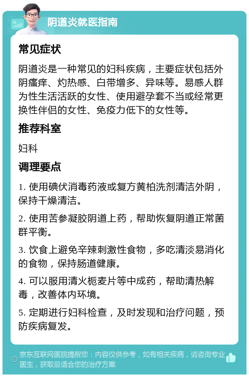 阴道炎就医指南 常见症状 阴道炎是一种常见的妇科疾病，主要症状包括外阴瘙痒、灼热感、白带增多、异味等。易感人群为性生活活跃的女性、使用避孕套不当或经常更换性伴侣的女性、免疫力低下的女性等。 推荐科室 妇科 调理要点 1. 使用碘伏消毒药液或复方黄柏洗剂清洁外阴，保持干燥清洁。 2. 使用苦参凝胶阴道上药，帮助恢复阴道正常菌群平衡。 3. 饮食上避免辛辣刺激性食物，多吃清淡易消化的食物，保持肠道健康。 4. 可以服用清火栀麦片等中成药，帮助清热解毒，改善体内环境。 5. 定期进行妇科检查，及时发现和治疗问题，预防疾病复发。