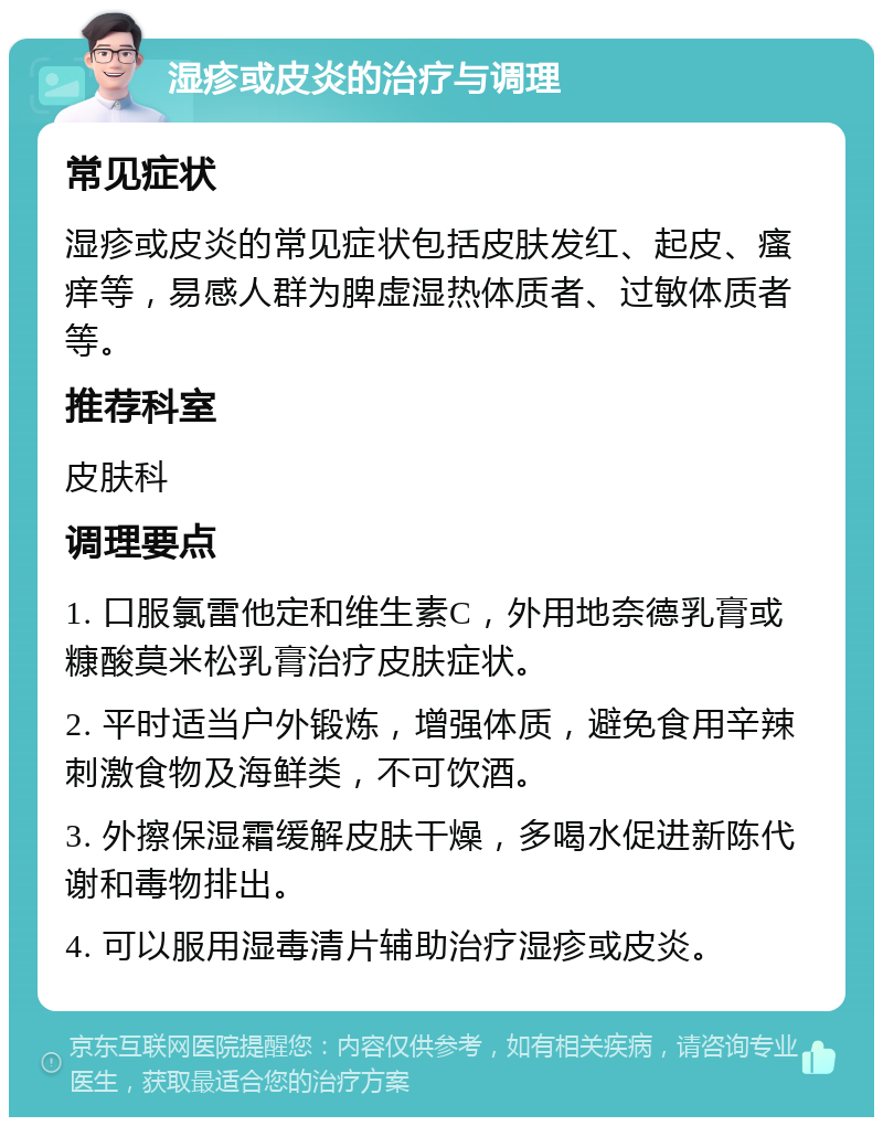 湿疹或皮炎的治疗与调理 常见症状 湿疹或皮炎的常见症状包括皮肤发红、起皮、瘙痒等，易感人群为脾虚湿热体质者、过敏体质者等。 推荐科室 皮肤科 调理要点 1. 口服氯雷他定和维生素C，外用地奈德乳膏或糠酸莫米松乳膏治疗皮肤症状。 2. 平时适当户外锻炼，增强体质，避免食用辛辣刺激食物及海鲜类，不可饮酒。 3. 外擦保湿霜缓解皮肤干燥，多喝水促进新陈代谢和毒物排出。 4. 可以服用湿毒清片辅助治疗湿疹或皮炎。