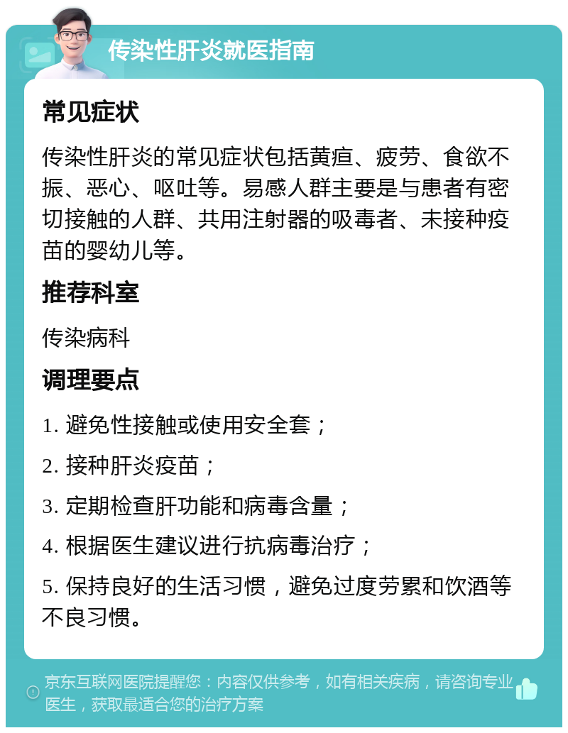 传染性肝炎就医指南 常见症状 传染性肝炎的常见症状包括黄疸、疲劳、食欲不振、恶心、呕吐等。易感人群主要是与患者有密切接触的人群、共用注射器的吸毒者、未接种疫苗的婴幼儿等。 推荐科室 传染病科 调理要点 1. 避免性接触或使用安全套； 2. 接种肝炎疫苗； 3. 定期检查肝功能和病毒含量； 4. 根据医生建议进行抗病毒治疗； 5. 保持良好的生活习惯，避免过度劳累和饮酒等不良习惯。