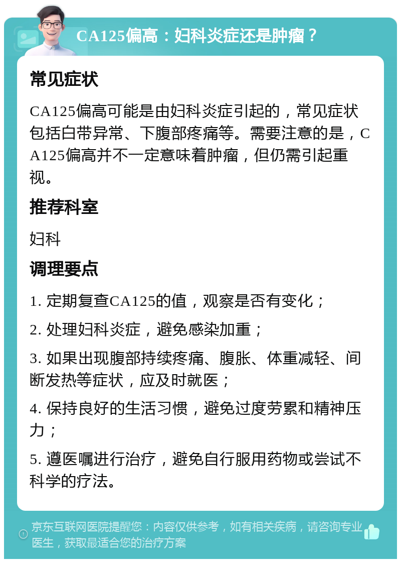 CA125偏高：妇科炎症还是肿瘤？ 常见症状 CA125偏高可能是由妇科炎症引起的，常见症状包括白带异常、下腹部疼痛等。需要注意的是，CA125偏高并不一定意味着肿瘤，但仍需引起重视。 推荐科室 妇科 调理要点 1. 定期复查CA125的值，观察是否有变化； 2. 处理妇科炎症，避免感染加重； 3. 如果出现腹部持续疼痛、腹胀、体重减轻、间断发热等症状，应及时就医； 4. 保持良好的生活习惯，避免过度劳累和精神压力； 5. 遵医嘱进行治疗，避免自行服用药物或尝试不科学的疗法。