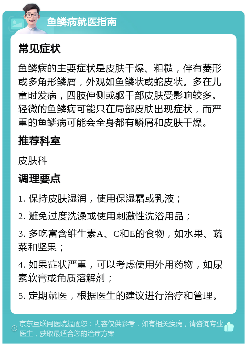 鱼鳞病就医指南 常见症状 鱼鳞病的主要症状是皮肤干燥、粗糙，伴有菱形或多角形鳞屑，外观如鱼鳞状或蛇皮状。多在儿童时发病，四肢伸侧或躯干部皮肤受影响较多。轻微的鱼鳞病可能只在局部皮肤出现症状，而严重的鱼鳞病可能会全身都有鳞屑和皮肤干燥。 推荐科室 皮肤科 调理要点 1. 保持皮肤湿润，使用保湿霜或乳液； 2. 避免过度洗澡或使用刺激性洗浴用品； 3. 多吃富含维生素A、C和E的食物，如水果、蔬菜和坚果； 4. 如果症状严重，可以考虑使用外用药物，如尿素软膏或角质溶解剂； 5. 定期就医，根据医生的建议进行治疗和管理。