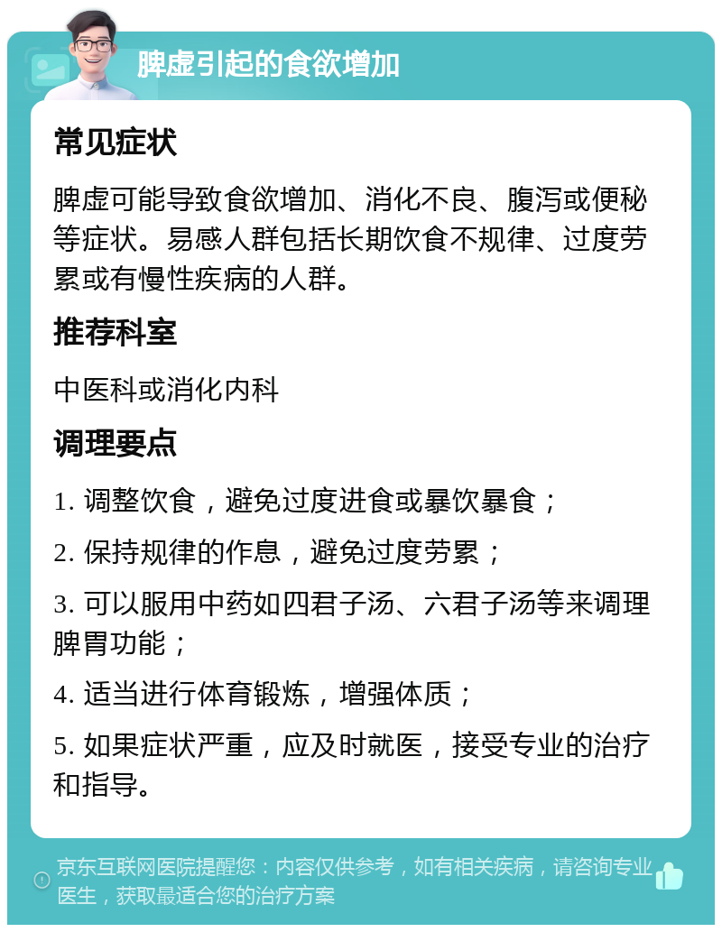 脾虚引起的食欲增加 常见症状 脾虚可能导致食欲增加、消化不良、腹泻或便秘等症状。易感人群包括长期饮食不规律、过度劳累或有慢性疾病的人群。 推荐科室 中医科或消化内科 调理要点 1. 调整饮食，避免过度进食或暴饮暴食； 2. 保持规律的作息，避免过度劳累； 3. 可以服用中药如四君子汤、六君子汤等来调理脾胃功能； 4. 适当进行体育锻炼，增强体质； 5. 如果症状严重，应及时就医，接受专业的治疗和指导。