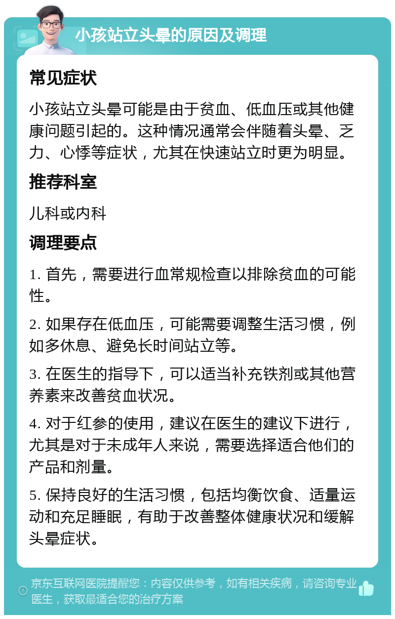 小孩站立头晕的原因及调理 常见症状 小孩站立头晕可能是由于贫血、低血压或其他健康问题引起的。这种情况通常会伴随着头晕、乏力、心悸等症状，尤其在快速站立时更为明显。 推荐科室 儿科或内科 调理要点 1. 首先，需要进行血常规检查以排除贫血的可能性。 2. 如果存在低血压，可能需要调整生活习惯，例如多休息、避免长时间站立等。 3. 在医生的指导下，可以适当补充铁剂或其他营养素来改善贫血状况。 4. 对于红参的使用，建议在医生的建议下进行，尤其是对于未成年人来说，需要选择适合他们的产品和剂量。 5. 保持良好的生活习惯，包括均衡饮食、适量运动和充足睡眠，有助于改善整体健康状况和缓解头晕症状。