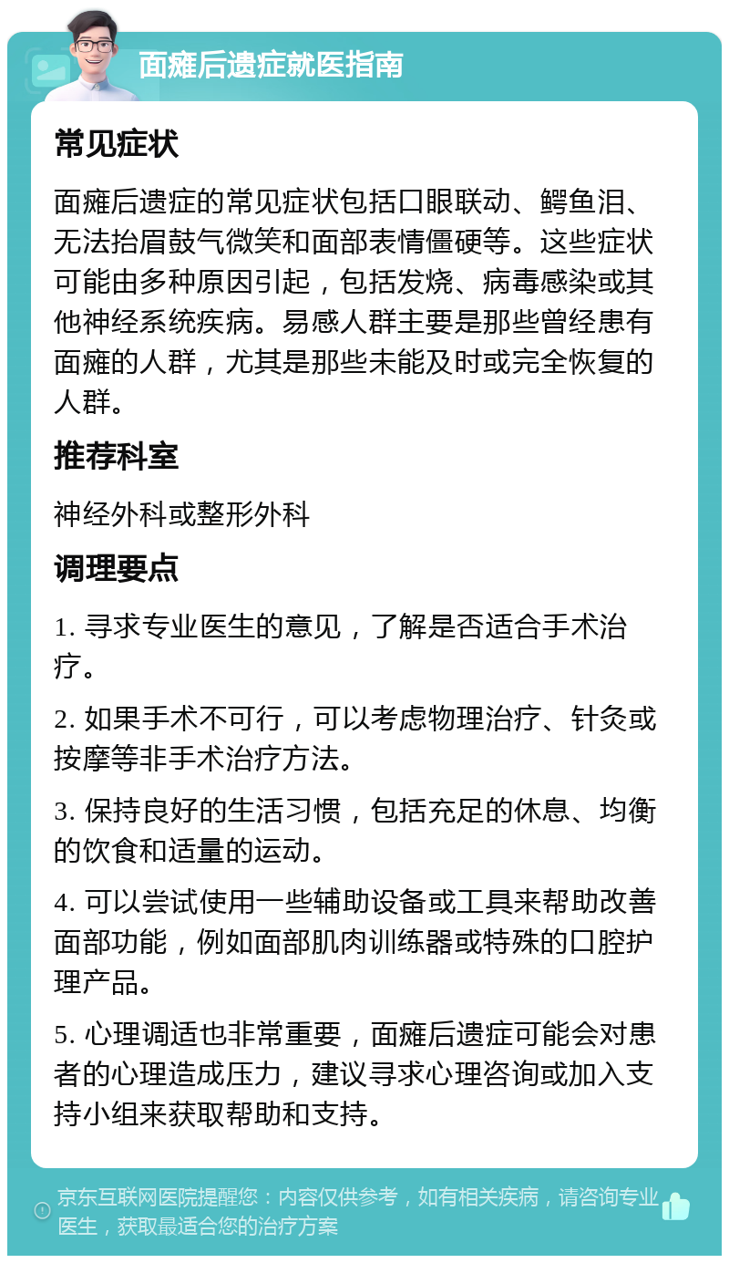 面瘫后遗症就医指南 常见症状 面瘫后遗症的常见症状包括口眼联动、鳄鱼泪、无法抬眉鼓气微笑和面部表情僵硬等。这些症状可能由多种原因引起，包括发烧、病毒感染或其他神经系统疾病。易感人群主要是那些曾经患有面瘫的人群，尤其是那些未能及时或完全恢复的人群。 推荐科室 神经外科或整形外科 调理要点 1. 寻求专业医生的意见，了解是否适合手术治疗。 2. 如果手术不可行，可以考虑物理治疗、针灸或按摩等非手术治疗方法。 3. 保持良好的生活习惯，包括充足的休息、均衡的饮食和适量的运动。 4. 可以尝试使用一些辅助设备或工具来帮助改善面部功能，例如面部肌肉训练器或特殊的口腔护理产品。 5. 心理调适也非常重要，面瘫后遗症可能会对患者的心理造成压力，建议寻求心理咨询或加入支持小组来获取帮助和支持。