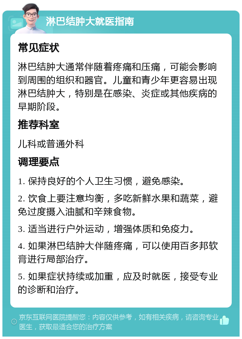 淋巴结肿大就医指南 常见症状 淋巴结肿大通常伴随着疼痛和压痛，可能会影响到周围的组织和器官。儿童和青少年更容易出现淋巴结肿大，特别是在感染、炎症或其他疾病的早期阶段。 推荐科室 儿科或普通外科 调理要点 1. 保持良好的个人卫生习惯，避免感染。 2. 饮食上要注意均衡，多吃新鲜水果和蔬菜，避免过度摄入油腻和辛辣食物。 3. 适当进行户外运动，增强体质和免疫力。 4. 如果淋巴结肿大伴随疼痛，可以使用百多邦软膏进行局部治疗。 5. 如果症状持续或加重，应及时就医，接受专业的诊断和治疗。