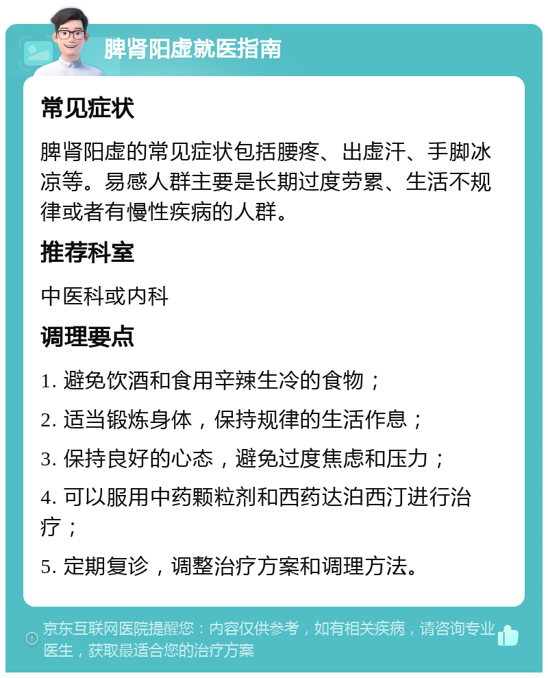 脾肾阳虚就医指南 常见症状 脾肾阳虚的常见症状包括腰疼、出虚汗、手脚冰凉等。易感人群主要是长期过度劳累、生活不规律或者有慢性疾病的人群。 推荐科室 中医科或内科 调理要点 1. 避免饮酒和食用辛辣生冷的食物； 2. 适当锻炼身体，保持规律的生活作息； 3. 保持良好的心态，避免过度焦虑和压力； 4. 可以服用中药颗粒剂和西药达泊西汀进行治疗； 5. 定期复诊，调整治疗方案和调理方法。