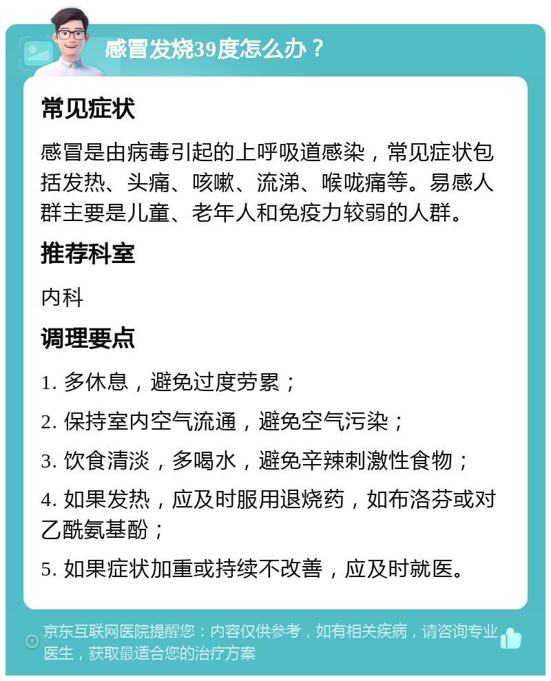 感冒发烧39度怎么办？ 常见症状 感冒是由病毒引起的上呼吸道感染，常见症状包括发热、头痛、咳嗽、流涕、喉咙痛等。易感人群主要是儿童、老年人和免疫力较弱的人群。 推荐科室 内科 调理要点 1. 多休息，避免过度劳累； 2. 保持室内空气流通，避免空气污染； 3. 饮食清淡，多喝水，避免辛辣刺激性食物； 4. 如果发热，应及时服用退烧药，如布洛芬或对乙酰氨基酚； 5. 如果症状加重或持续不改善，应及时就医。