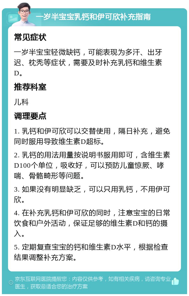 一岁半宝宝乳钙和伊可欣补充指南 常见症状 一岁半宝宝轻微缺钙，可能表现为多汗、出牙迟、枕秃等症状，需要及时补充乳钙和维生素D。 推荐科室 儿科 调理要点 1. 乳钙和伊可欣可以交替使用，隔日补充，避免同时服用导致维生素D超标。 2. 乳钙的用法用量按说明书服用即可，含维生素D100个单位，吸收好，可以预防儿童惊厥、哮喘、骨骼畸形等问题。 3. 如果没有明显缺乏，可以只用乳钙，不用伊可欣。 4. 在补充乳钙和伊可欣的同时，注意宝宝的日常饮食和户外活动，保证足够的维生素D和钙的摄入。 5. 定期复查宝宝的钙和维生素D水平，根据检查结果调整补充方案。