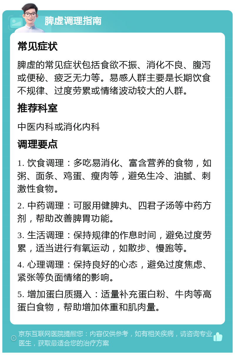 脾虚调理指南 常见症状 脾虚的常见症状包括食欲不振、消化不良、腹泻或便秘、疲乏无力等。易感人群主要是长期饮食不规律、过度劳累或情绪波动较大的人群。 推荐科室 中医内科或消化内科 调理要点 1. 饮食调理：多吃易消化、富含营养的食物，如粥、面条、鸡蛋、瘦肉等，避免生冷、油腻、刺激性食物。 2. 中药调理：可服用健脾丸、四君子汤等中药方剂，帮助改善脾胃功能。 3. 生活调理：保持规律的作息时间，避免过度劳累，适当进行有氧运动，如散步、慢跑等。 4. 心理调理：保持良好的心态，避免过度焦虑、紧张等负面情绪的影响。 5. 增加蛋白质摄入：适量补充蛋白粉、牛肉等高蛋白食物，帮助增加体重和肌肉量。