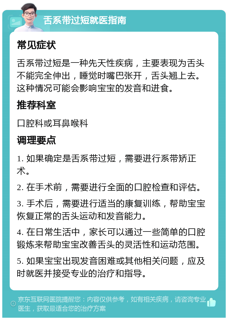 舌系带过短就医指南 常见症状 舌系带过短是一种先天性疾病，主要表现为舌头不能完全伸出，睡觉时嘴巴张开，舌头翘上去。这种情况可能会影响宝宝的发音和进食。 推荐科室 口腔科或耳鼻喉科 调理要点 1. 如果确定是舌系带过短，需要进行系带矫正术。 2. 在手术前，需要进行全面的口腔检查和评估。 3. 手术后，需要进行适当的康复训练，帮助宝宝恢复正常的舌头运动和发音能力。 4. 在日常生活中，家长可以通过一些简单的口腔锻炼来帮助宝宝改善舌头的灵活性和运动范围。 5. 如果宝宝出现发音困难或其他相关问题，应及时就医并接受专业的治疗和指导。