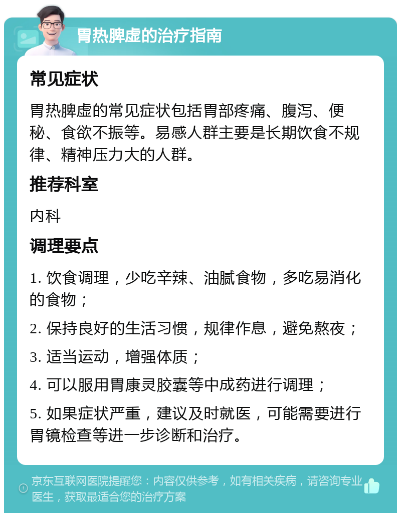 胃热脾虚的治疗指南 常见症状 胃热脾虚的常见症状包括胃部疼痛、腹泻、便秘、食欲不振等。易感人群主要是长期饮食不规律、精神压力大的人群。 推荐科室 内科 调理要点 1. 饮食调理，少吃辛辣、油腻食物，多吃易消化的食物； 2. 保持良好的生活习惯，规律作息，避免熬夜； 3. 适当运动，增强体质； 4. 可以服用胃康灵胶囊等中成药进行调理； 5. 如果症状严重，建议及时就医，可能需要进行胃镜检查等进一步诊断和治疗。