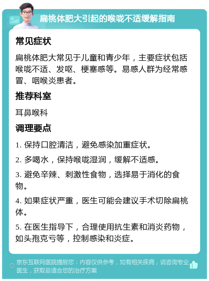 扁桃体肥大引起的喉咙不适缓解指南 常见症状 扁桃体肥大常见于儿童和青少年，主要症状包括喉咙不适、发呕、梗塞感等。易感人群为经常感冒、咽喉炎患者。 推荐科室 耳鼻喉科 调理要点 1. 保持口腔清洁，避免感染加重症状。 2. 多喝水，保持喉咙湿润，缓解不适感。 3. 避免辛辣、刺激性食物，选择易于消化的食物。 4. 如果症状严重，医生可能会建议手术切除扁桃体。 5. 在医生指导下，合理使用抗生素和消炎药物，如头孢克亏等，控制感染和炎症。