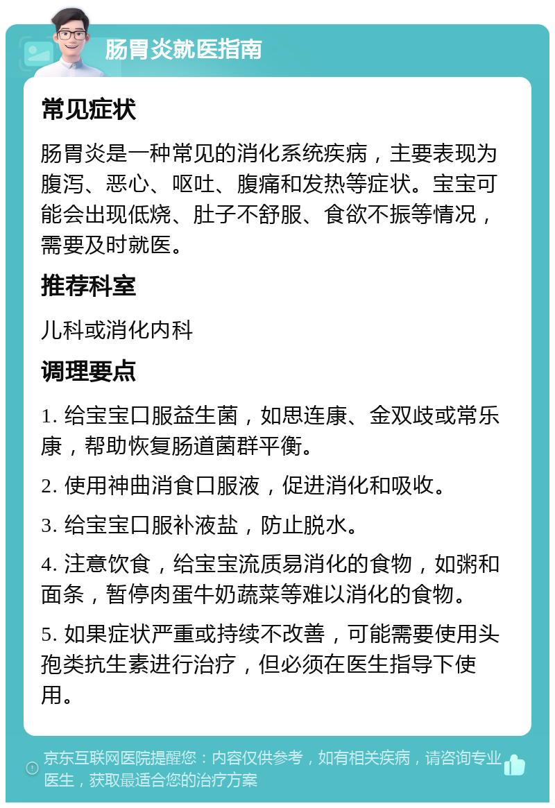 肠胃炎就医指南 常见症状 肠胃炎是一种常见的消化系统疾病，主要表现为腹泻、恶心、呕吐、腹痛和发热等症状。宝宝可能会出现低烧、肚子不舒服、食欲不振等情况，需要及时就医。 推荐科室 儿科或消化内科 调理要点 1. 给宝宝口服益生菌，如思连康、金双歧或常乐康，帮助恢复肠道菌群平衡。 2. 使用神曲消食口服液，促进消化和吸收。 3. 给宝宝口服补液盐，防止脱水。 4. 注意饮食，给宝宝流质易消化的食物，如粥和面条，暂停肉蛋牛奶蔬菜等难以消化的食物。 5. 如果症状严重或持续不改善，可能需要使用头孢类抗生素进行治疗，但必须在医生指导下使用。