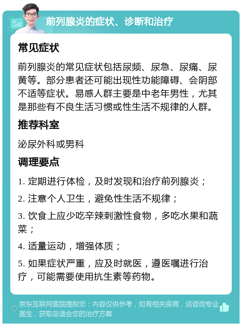 前列腺炎的症状、诊断和治疗 常见症状 前列腺炎的常见症状包括尿频、尿急、尿痛、尿黄等。部分患者还可能出现性功能障碍、会阴部不适等症状。易感人群主要是中老年男性，尤其是那些有不良生活习惯或性生活不规律的人群。 推荐科室 泌尿外科或男科 调理要点 1. 定期进行体检，及时发现和治疗前列腺炎； 2. 注意个人卫生，避免性生活不规律； 3. 饮食上应少吃辛辣刺激性食物，多吃水果和蔬菜； 4. 适量运动，增强体质； 5. 如果症状严重，应及时就医，遵医嘱进行治疗，可能需要使用抗生素等药物。