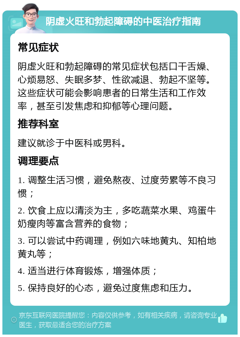 阴虚火旺和勃起障碍的中医治疗指南 常见症状 阴虚火旺和勃起障碍的常见症状包括口干舌燥、心烦易怒、失眠多梦、性欲减退、勃起不坚等。这些症状可能会影响患者的日常生活和工作效率，甚至引发焦虑和抑郁等心理问题。 推荐科室 建议就诊于中医科或男科。 调理要点 1. 调整生活习惯，避免熬夜、过度劳累等不良习惯； 2. 饮食上应以清淡为主，多吃蔬菜水果、鸡蛋牛奶瘦肉等富含营养的食物； 3. 可以尝试中药调理，例如六味地黄丸、知柏地黄丸等； 4. 适当进行体育锻炼，增强体质； 5. 保持良好的心态，避免过度焦虑和压力。