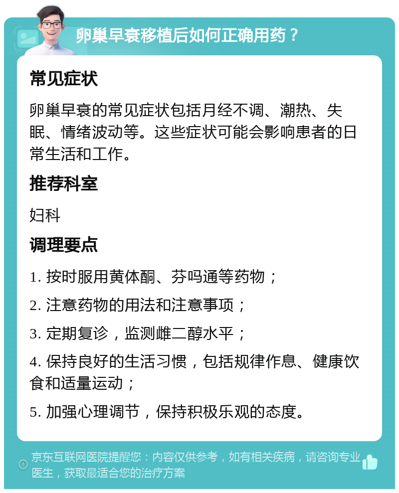 卵巢早衰移植后如何正确用药？ 常见症状 卵巢早衰的常见症状包括月经不调、潮热、失眠、情绪波动等。这些症状可能会影响患者的日常生活和工作。 推荐科室 妇科 调理要点 1. 按时服用黄体酮、芬吗通等药物； 2. 注意药物的用法和注意事项； 3. 定期复诊，监测雌二醇水平； 4. 保持良好的生活习惯，包括规律作息、健康饮食和适量运动； 5. 加强心理调节，保持积极乐观的态度。