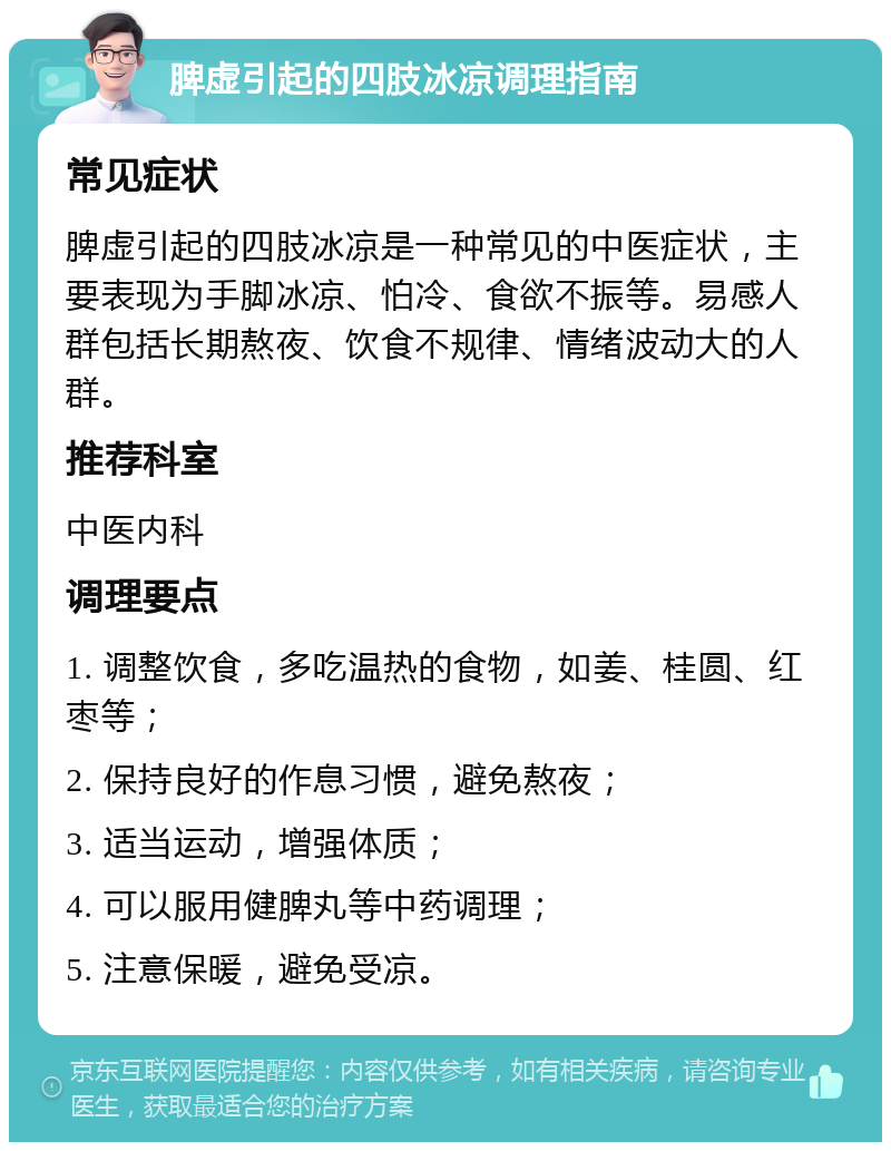 脾虚引起的四肢冰凉调理指南 常见症状 脾虚引起的四肢冰凉是一种常见的中医症状，主要表现为手脚冰凉、怕冷、食欲不振等。易感人群包括长期熬夜、饮食不规律、情绪波动大的人群。 推荐科室 中医内科 调理要点 1. 调整饮食，多吃温热的食物，如姜、桂圆、红枣等； 2. 保持良好的作息习惯，避免熬夜； 3. 适当运动，增强体质； 4. 可以服用健脾丸等中药调理； 5. 注意保暖，避免受凉。