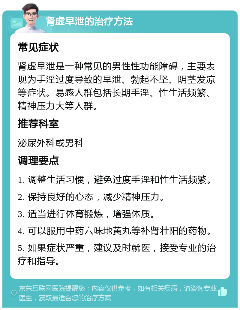 肾虚早泄的治疗方法 常见症状 肾虚早泄是一种常见的男性性功能障碍，主要表现为手淫过度导致的早泄、勃起不坚、阴茎发凉等症状。易感人群包括长期手淫、性生活频繁、精神压力大等人群。 推荐科室 泌尿外科或男科 调理要点 1. 调整生活习惯，避免过度手淫和性生活频繁。 2. 保持良好的心态，减少精神压力。 3. 适当进行体育锻炼，增强体质。 4. 可以服用中药六味地黄丸等补肾壮阳的药物。 5. 如果症状严重，建议及时就医，接受专业的治疗和指导。