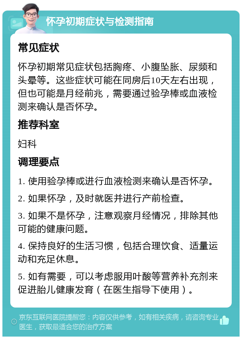 怀孕初期症状与检测指南 常见症状 怀孕初期常见症状包括胸疼、小腹坠胀、尿频和头晕等。这些症状可能在同房后10天左右出现，但也可能是月经前兆，需要通过验孕棒或血液检测来确认是否怀孕。 推荐科室 妇科 调理要点 1. 使用验孕棒或进行血液检测来确认是否怀孕。 2. 如果怀孕，及时就医并进行产前检查。 3. 如果不是怀孕，注意观察月经情况，排除其他可能的健康问题。 4. 保持良好的生活习惯，包括合理饮食、适量运动和充足休息。 5. 如有需要，可以考虑服用叶酸等营养补充剂来促进胎儿健康发育（在医生指导下使用）。