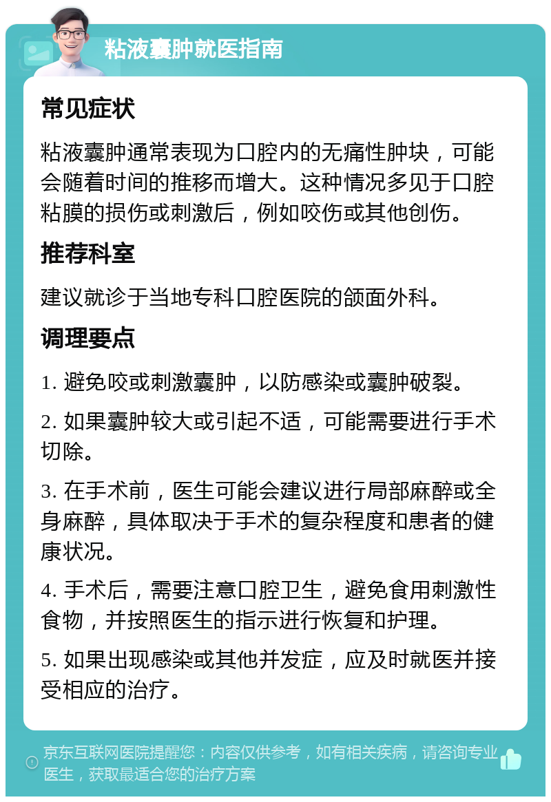 粘液囊肿就医指南 常见症状 粘液囊肿通常表现为口腔内的无痛性肿块，可能会随着时间的推移而增大。这种情况多见于口腔粘膜的损伤或刺激后，例如咬伤或其他创伤。 推荐科室 建议就诊于当地专科口腔医院的颌面外科。 调理要点 1. 避免咬或刺激囊肿，以防感染或囊肿破裂。 2. 如果囊肿较大或引起不适，可能需要进行手术切除。 3. 在手术前，医生可能会建议进行局部麻醉或全身麻醉，具体取决于手术的复杂程度和患者的健康状况。 4. 手术后，需要注意口腔卫生，避免食用刺激性食物，并按照医生的指示进行恢复和护理。 5. 如果出现感染或其他并发症，应及时就医并接受相应的治疗。