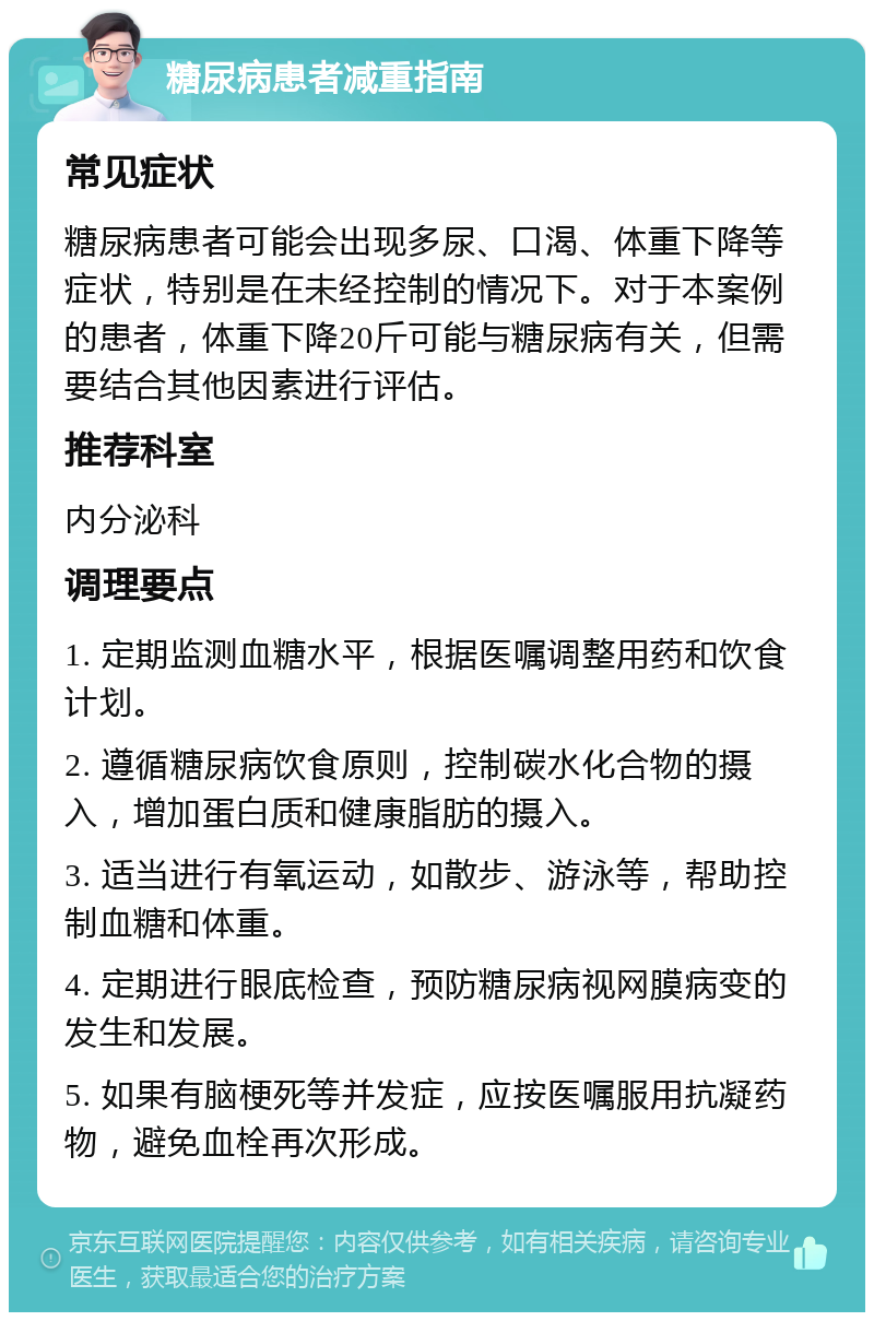 糖尿病患者减重指南 常见症状 糖尿病患者可能会出现多尿、口渴、体重下降等症状，特别是在未经控制的情况下。对于本案例的患者，体重下降20斤可能与糖尿病有关，但需要结合其他因素进行评估。 推荐科室 内分泌科 调理要点 1. 定期监测血糖水平，根据医嘱调整用药和饮食计划。 2. 遵循糖尿病饮食原则，控制碳水化合物的摄入，增加蛋白质和健康脂肪的摄入。 3. 适当进行有氧运动，如散步、游泳等，帮助控制血糖和体重。 4. 定期进行眼底检查，预防糖尿病视网膜病变的发生和发展。 5. 如果有脑梗死等并发症，应按医嘱服用抗凝药物，避免血栓再次形成。