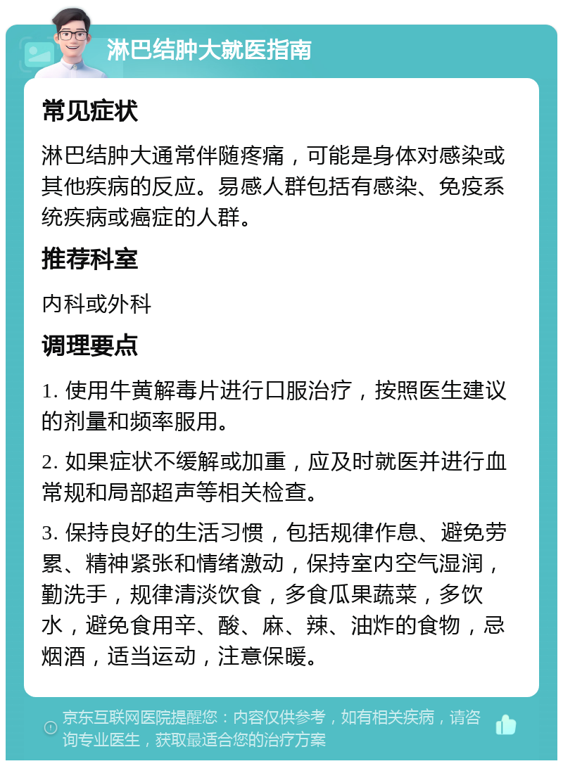 淋巴结肿大就医指南 常见症状 淋巴结肿大通常伴随疼痛，可能是身体对感染或其他疾病的反应。易感人群包括有感染、免疫系统疾病或癌症的人群。 推荐科室 内科或外科 调理要点 1. 使用牛黄解毒片进行口服治疗，按照医生建议的剂量和频率服用。 2. 如果症状不缓解或加重，应及时就医并进行血常规和局部超声等相关检查。 3. 保持良好的生活习惯，包括规律作息、避免劳累、精神紧张和情绪激动，保持室内空气湿润，勤洗手，规律清淡饮食，多食瓜果蔬菜，多饮水，避免食用辛、酸、麻、辣、油炸的食物，忌烟酒，适当运动，注意保暖。