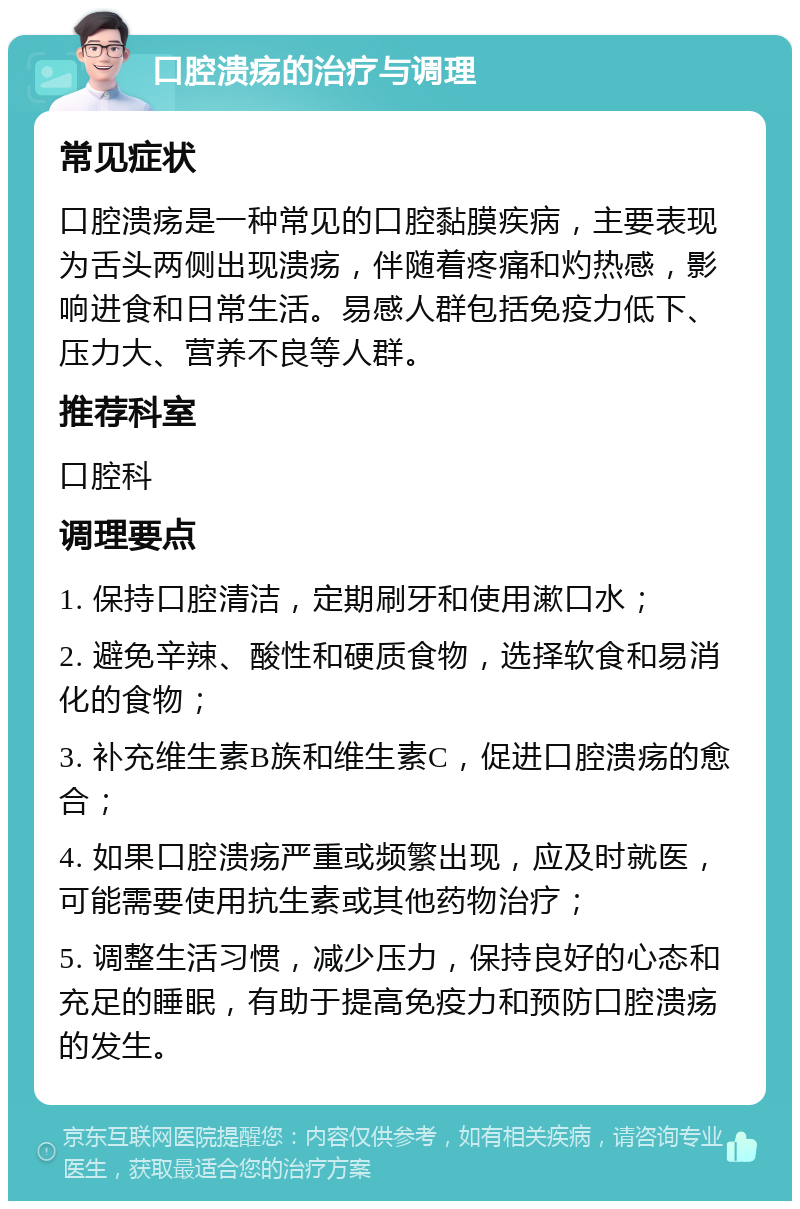 口腔溃疡的治疗与调理 常见症状 口腔溃疡是一种常见的口腔黏膜疾病，主要表现为舌头两侧出现溃疡，伴随着疼痛和灼热感，影响进食和日常生活。易感人群包括免疫力低下、压力大、营养不良等人群。 推荐科室 口腔科 调理要点 1. 保持口腔清洁，定期刷牙和使用漱口水； 2. 避免辛辣、酸性和硬质食物，选择软食和易消化的食物； 3. 补充维生素B族和维生素C，促进口腔溃疡的愈合； 4. 如果口腔溃疡严重或频繁出现，应及时就医，可能需要使用抗生素或其他药物治疗； 5. 调整生活习惯，减少压力，保持良好的心态和充足的睡眠，有助于提高免疫力和预防口腔溃疡的发生。