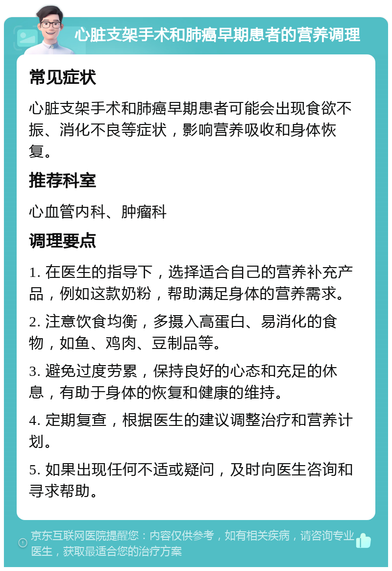 心脏支架手术和肺癌早期患者的营养调理 常见症状 心脏支架手术和肺癌早期患者可能会出现食欲不振、消化不良等症状，影响营养吸收和身体恢复。 推荐科室 心血管内科、肿瘤科 调理要点 1. 在医生的指导下，选择适合自己的营养补充产品，例如这款奶粉，帮助满足身体的营养需求。 2. 注意饮食均衡，多摄入高蛋白、易消化的食物，如鱼、鸡肉、豆制品等。 3. 避免过度劳累，保持良好的心态和充足的休息，有助于身体的恢复和健康的维持。 4. 定期复查，根据医生的建议调整治疗和营养计划。 5. 如果出现任何不适或疑问，及时向医生咨询和寻求帮助。