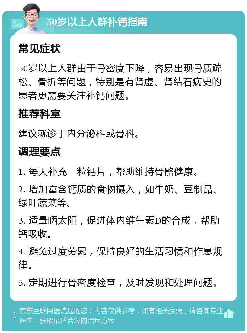 50岁以上人群补钙指南 常见症状 50岁以上人群由于骨密度下降，容易出现骨质疏松、骨折等问题，特别是有肾虚、肾结石病史的患者更需要关注补钙问题。 推荐科室 建议就诊于内分泌科或骨科。 调理要点 1. 每天补充一粒钙片，帮助维持骨骼健康。 2. 增加富含钙质的食物摄入，如牛奶、豆制品、绿叶蔬菜等。 3. 适量晒太阳，促进体内维生素D的合成，帮助钙吸收。 4. 避免过度劳累，保持良好的生活习惯和作息规律。 5. 定期进行骨密度检查，及时发现和处理问题。