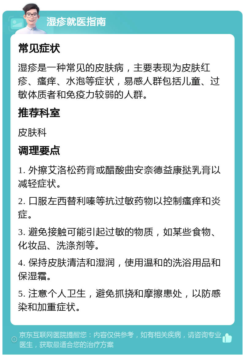 湿疹就医指南 常见症状 湿疹是一种常见的皮肤病，主要表现为皮肤红疹、瘙痒、水泡等症状，易感人群包括儿童、过敏体质者和免疫力较弱的人群。 推荐科室 皮肤科 调理要点 1. 外擦艾洛松药膏或醋酸曲安奈德益康挞乳膏以减轻症状。 2. 口服左西替利嗪等抗过敏药物以控制瘙痒和炎症。 3. 避免接触可能引起过敏的物质，如某些食物、化妆品、洗涤剂等。 4. 保持皮肤清洁和湿润，使用温和的洗浴用品和保湿霜。 5. 注意个人卫生，避免抓挠和摩擦患处，以防感染和加重症状。