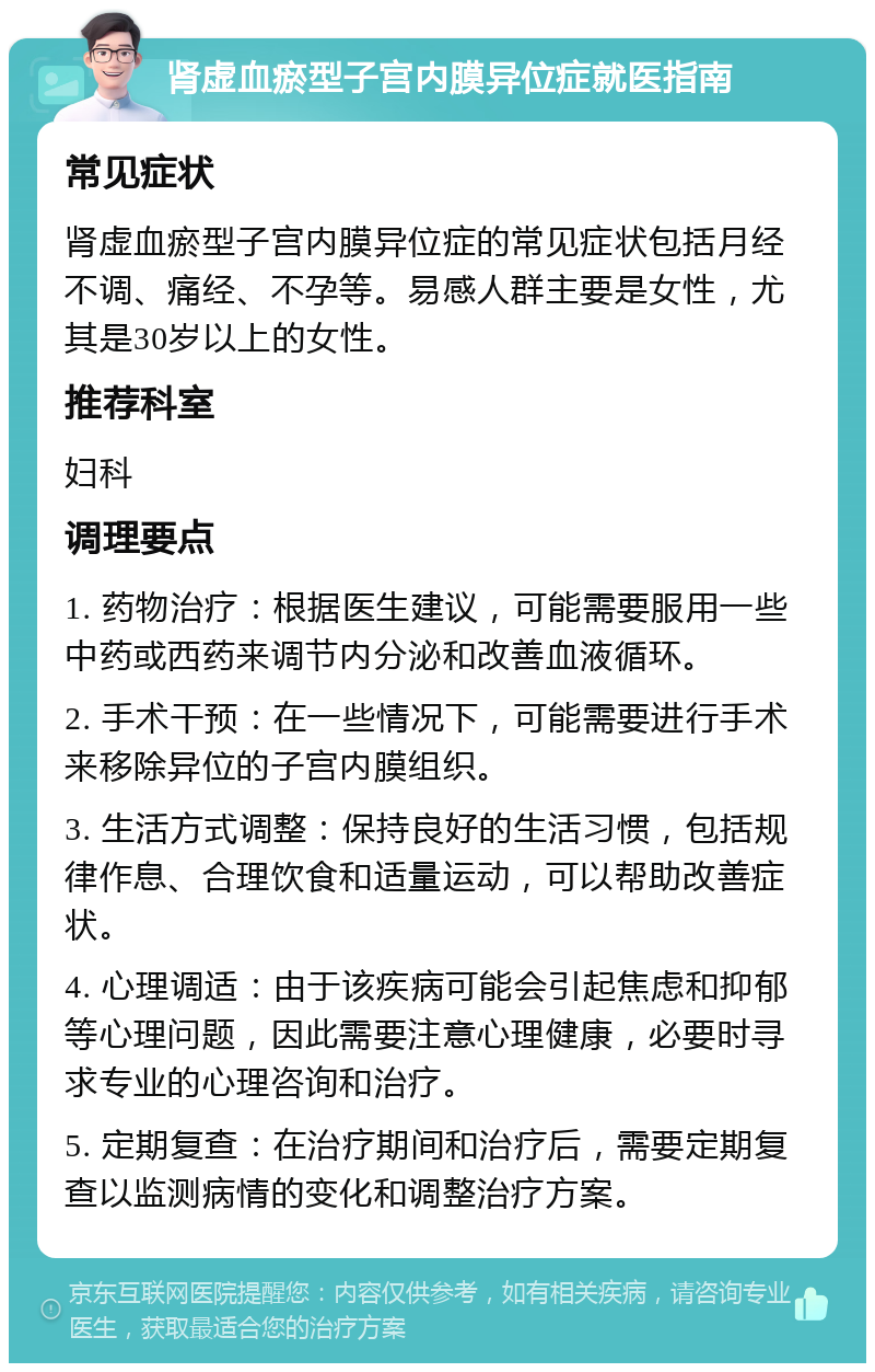 肾虚血瘀型子宫内膜异位症就医指南 常见症状 肾虚血瘀型子宫内膜异位症的常见症状包括月经不调、痛经、不孕等。易感人群主要是女性，尤其是30岁以上的女性。 推荐科室 妇科 调理要点 1. 药物治疗：根据医生建议，可能需要服用一些中药或西药来调节内分泌和改善血液循环。 2. 手术干预：在一些情况下，可能需要进行手术来移除异位的子宫内膜组织。 3. 生活方式调整：保持良好的生活习惯，包括规律作息、合理饮食和适量运动，可以帮助改善症状。 4. 心理调适：由于该疾病可能会引起焦虑和抑郁等心理问题，因此需要注意心理健康，必要时寻求专业的心理咨询和治疗。 5. 定期复查：在治疗期间和治疗后，需要定期复查以监测病情的变化和调整治疗方案。