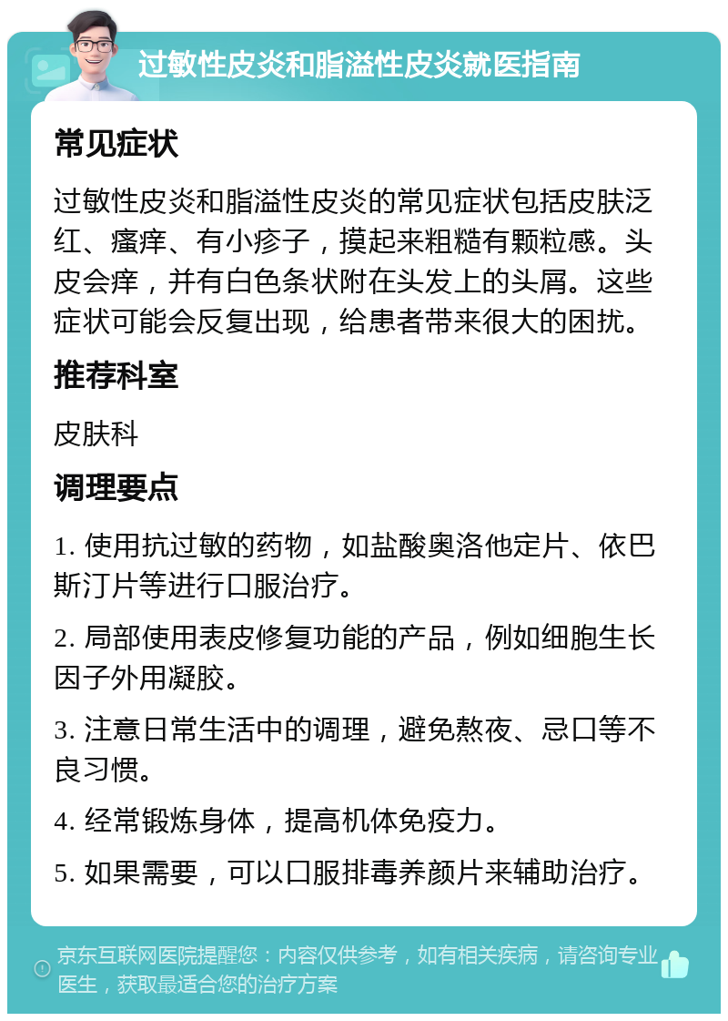 过敏性皮炎和脂溢性皮炎就医指南 常见症状 过敏性皮炎和脂溢性皮炎的常见症状包括皮肤泛红、瘙痒、有小疹子，摸起来粗糙有颗粒感。头皮会痒，并有白色条状附在头发上的头屑。这些症状可能会反复出现，给患者带来很大的困扰。 推荐科室 皮肤科 调理要点 1. 使用抗过敏的药物，如盐酸奥洛他定片、依巴斯汀片等进行口服治疗。 2. 局部使用表皮修复功能的产品，例如细胞生长因子外用凝胶。 3. 注意日常生活中的调理，避免熬夜、忌口等不良习惯。 4. 经常锻炼身体，提高机体免疫力。 5. 如果需要，可以口服排毒养颜片来辅助治疗。