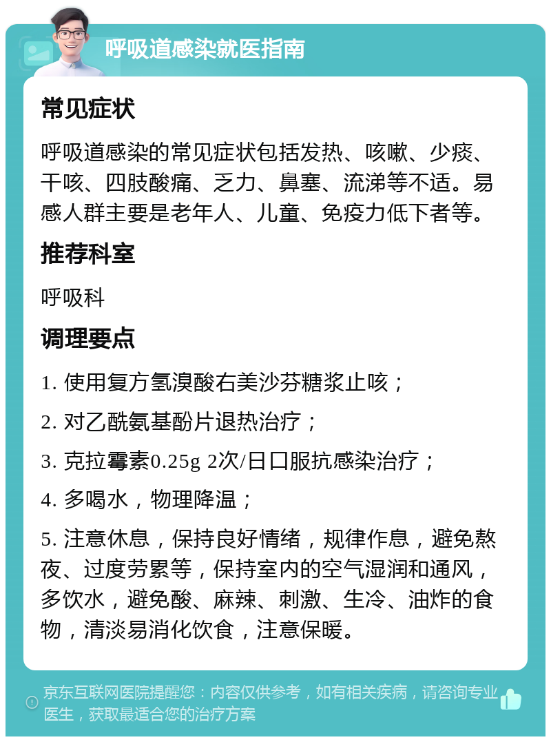 呼吸道感染就医指南 常见症状 呼吸道感染的常见症状包括发热、咳嗽、少痰、干咳、四肢酸痛、乏力、鼻塞、流涕等不适。易感人群主要是老年人、儿童、免疫力低下者等。 推荐科室 呼吸科 调理要点 1. 使用复方氢溴酸右美沙芬糖浆止咳； 2. 对乙酰氨基酚片退热治疗； 3. 克拉霉素0.25g 2次/日口服抗感染治疗； 4. 多喝水，物理降温； 5. 注意休息，保持良好情绪，规律作息，避免熬夜、过度劳累等，保持室内的空气湿润和通风，多饮水，避免酸、麻辣、刺激、生冷、油炸的食物，清淡易消化饮食，注意保暖。