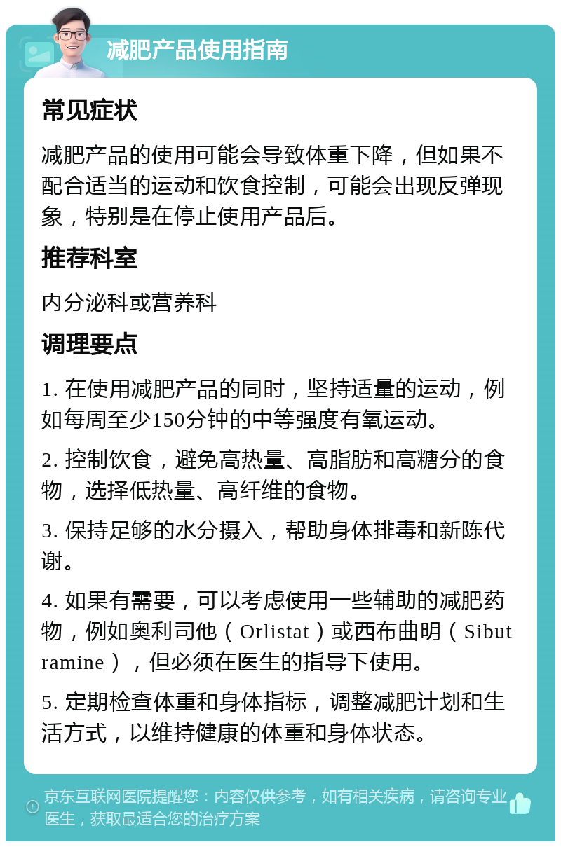 减肥产品使用指南 常见症状 减肥产品的使用可能会导致体重下降，但如果不配合适当的运动和饮食控制，可能会出现反弹现象，特别是在停止使用产品后。 推荐科室 内分泌科或营养科 调理要点 1. 在使用减肥产品的同时，坚持适量的运动，例如每周至少150分钟的中等强度有氧运动。 2. 控制饮食，避免高热量、高脂肪和高糖分的食物，选择低热量、高纤维的食物。 3. 保持足够的水分摄入，帮助身体排毒和新陈代谢。 4. 如果有需要，可以考虑使用一些辅助的减肥药物，例如奥利司他（Orlistat）或西布曲明（Sibutramine），但必须在医生的指导下使用。 5. 定期检查体重和身体指标，调整减肥计划和生活方式，以维持健康的体重和身体状态。