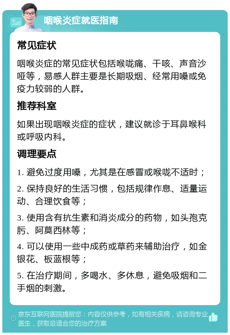 咽喉炎症就医指南 常见症状 咽喉炎症的常见症状包括喉咙痛、干咳、声音沙哑等，易感人群主要是长期吸烟、经常用嗓或免疫力较弱的人群。 推荐科室 如果出现咽喉炎症的症状，建议就诊于耳鼻喉科或呼吸内科。 调理要点 1. 避免过度用嗓，尤其是在感冒或喉咙不适时； 2. 保持良好的生活习惯，包括规律作息、适量运动、合理饮食等； 3. 使用含有抗生素和消炎成分的药物，如头孢克肟、阿莫西林等； 4. 可以使用一些中成药或草药来辅助治疗，如金银花、板蓝根等； 5. 在治疗期间，多喝水、多休息，避免吸烟和二手烟的刺激。