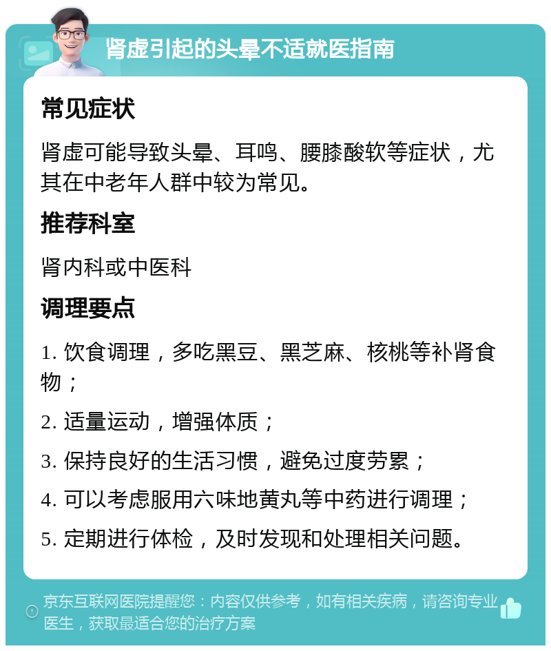 肾虚引起的头晕不适就医指南 常见症状 肾虚可能导致头晕、耳鸣、腰膝酸软等症状，尤其在中老年人群中较为常见。 推荐科室 肾内科或中医科 调理要点 1. 饮食调理，多吃黑豆、黑芝麻、核桃等补肾食物； 2. 适量运动，增强体质； 3. 保持良好的生活习惯，避免过度劳累； 4. 可以考虑服用六味地黄丸等中药进行调理； 5. 定期进行体检，及时发现和处理相关问题。