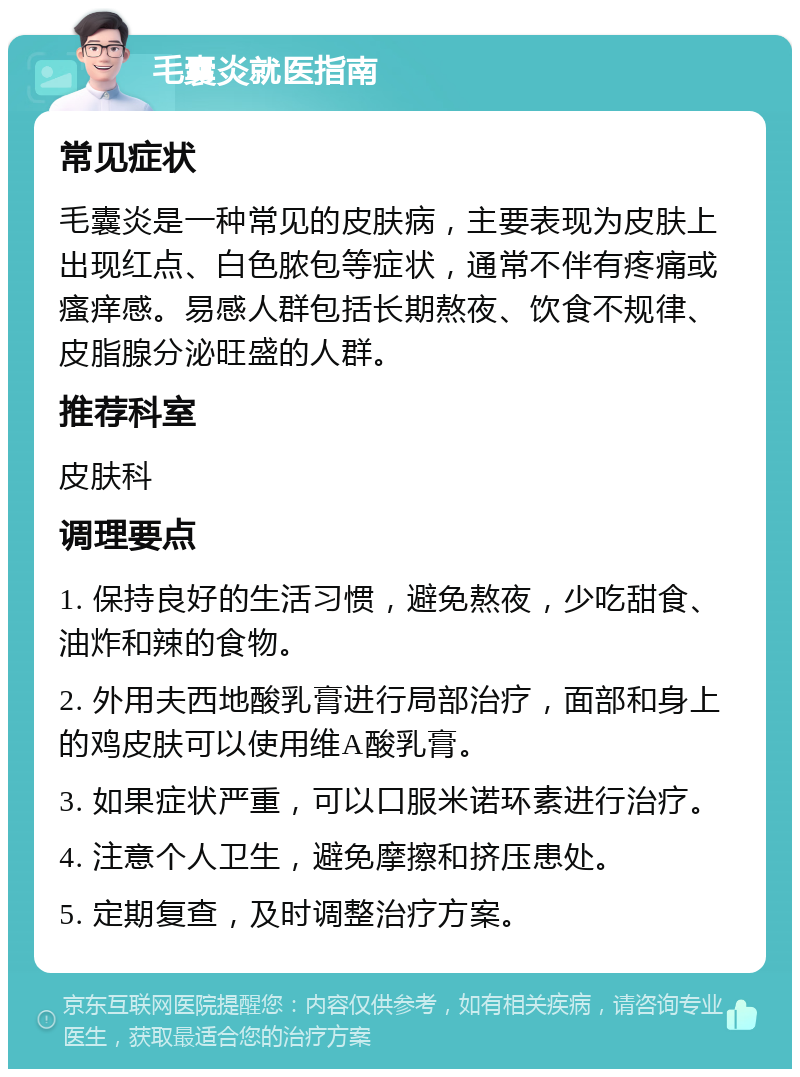 毛囊炎就医指南 常见症状 毛囊炎是一种常见的皮肤病，主要表现为皮肤上出现红点、白色脓包等症状，通常不伴有疼痛或瘙痒感。易感人群包括长期熬夜、饮食不规律、皮脂腺分泌旺盛的人群。 推荐科室 皮肤科 调理要点 1. 保持良好的生活习惯，避免熬夜，少吃甜食、油炸和辣的食物。 2. 外用夫西地酸乳膏进行局部治疗，面部和身上的鸡皮肤可以使用维A酸乳膏。 3. 如果症状严重，可以口服米诺环素进行治疗。 4. 注意个人卫生，避免摩擦和挤压患处。 5. 定期复查，及时调整治疗方案。