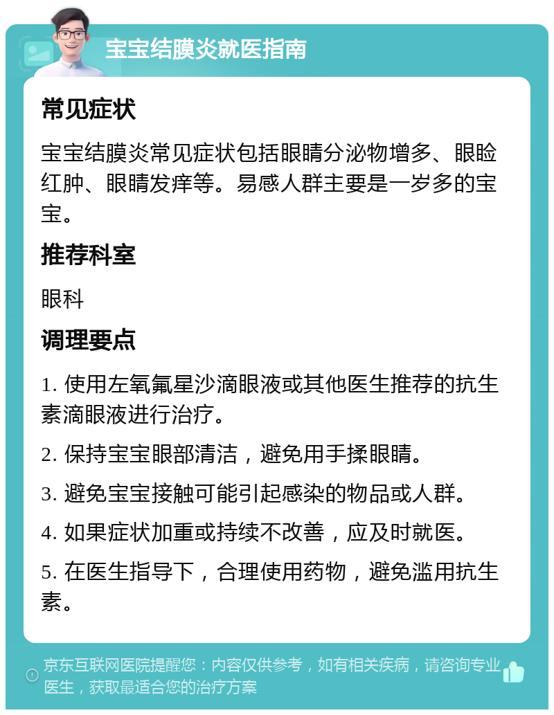 宝宝结膜炎就医指南 常见症状 宝宝结膜炎常见症状包括眼睛分泌物增多、眼睑红肿、眼睛发痒等。易感人群主要是一岁多的宝宝。 推荐科室 眼科 调理要点 1. 使用左氧氟星沙滴眼液或其他医生推荐的抗生素滴眼液进行治疗。 2. 保持宝宝眼部清洁，避免用手揉眼睛。 3. 避免宝宝接触可能引起感染的物品或人群。 4. 如果症状加重或持续不改善，应及时就医。 5. 在医生指导下，合理使用药物，避免滥用抗生素。