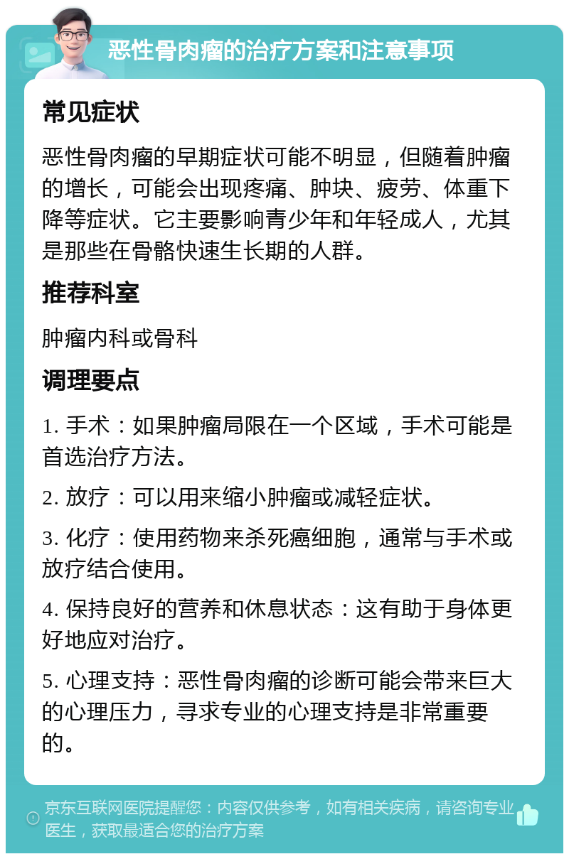 恶性骨肉瘤的治疗方案和注意事项 常见症状 恶性骨肉瘤的早期症状可能不明显，但随着肿瘤的增长，可能会出现疼痛、肿块、疲劳、体重下降等症状。它主要影响青少年和年轻成人，尤其是那些在骨骼快速生长期的人群。 推荐科室 肿瘤内科或骨科 调理要点 1. 手术：如果肿瘤局限在一个区域，手术可能是首选治疗方法。 2. 放疗：可以用来缩小肿瘤或减轻症状。 3. 化疗：使用药物来杀死癌细胞，通常与手术或放疗结合使用。 4. 保持良好的营养和休息状态：这有助于身体更好地应对治疗。 5. 心理支持：恶性骨肉瘤的诊断可能会带来巨大的心理压力，寻求专业的心理支持是非常重要的。